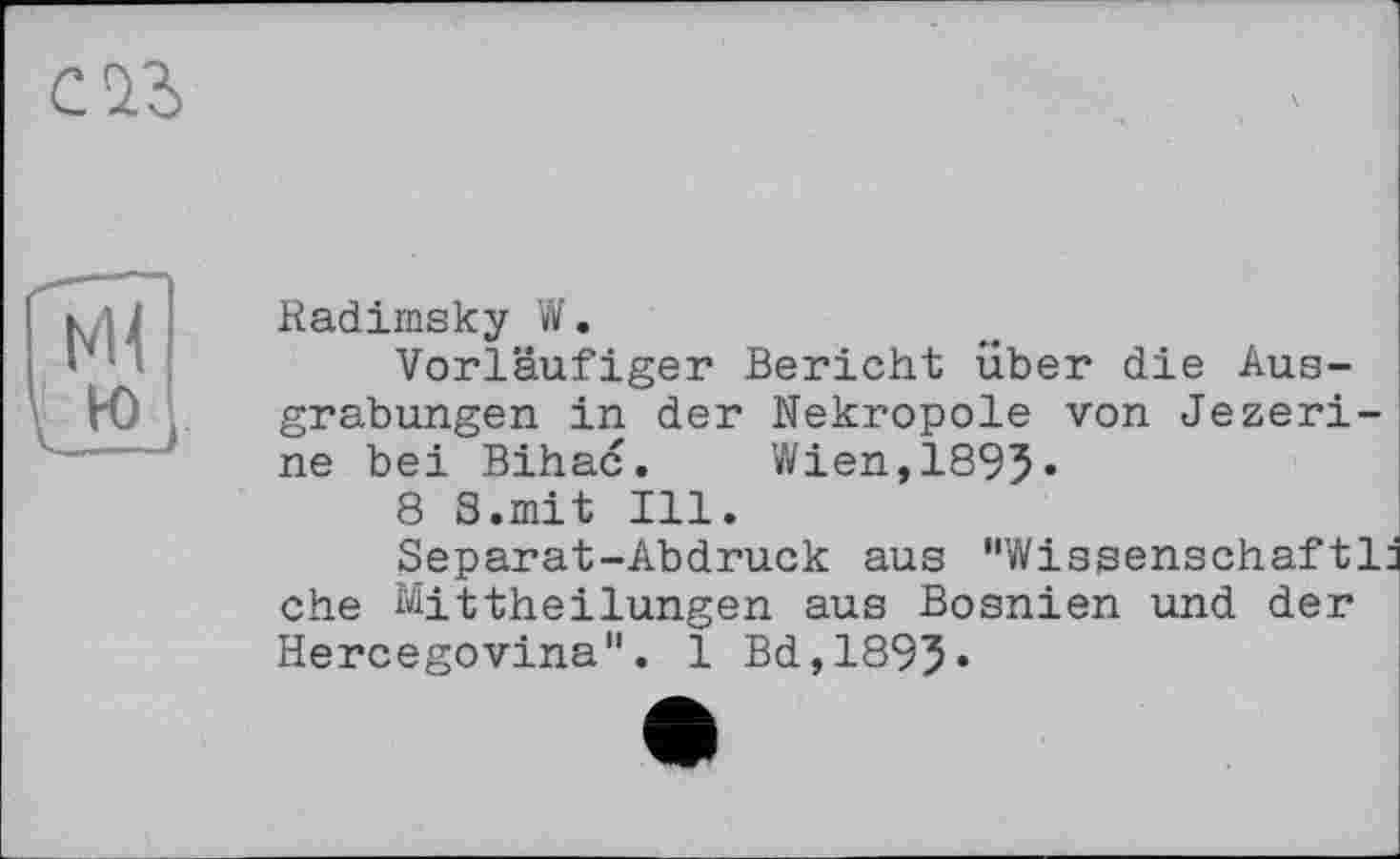 ﻿саз
Radiinsky W.
Vorläufiger Bericht über die Ausgrabungen in der Nekropole von Jezeri-ne bei Bihac.	Wien,1895«
8 S.mit Ill.
Separat-Abdruck aus "Wissenschaftl ehe Mittheilungen aus Bosnien und der Hercegovina". 1 Bd,1895«